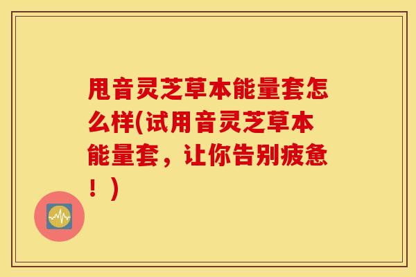 甩音灵芝草本能量套怎么样(试用音灵芝草本能量套，让你告别疲惫！)
