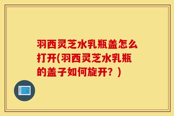 羽西灵芝水乳瓶盖怎么打开(羽西灵芝水乳瓶的盖子如何旋开？)