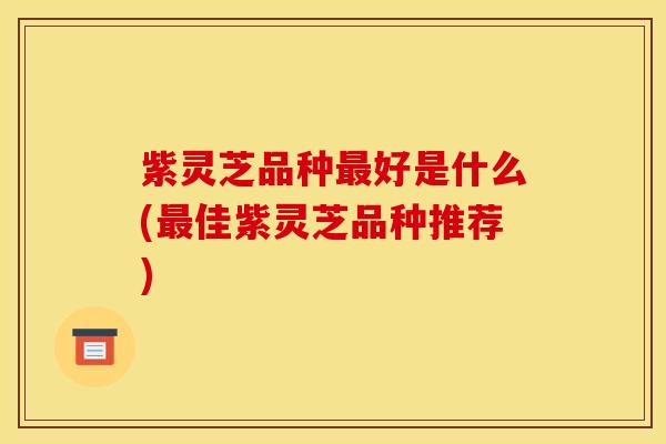 紫灵芝品种最好是什么(最佳紫灵芝品种推荐)