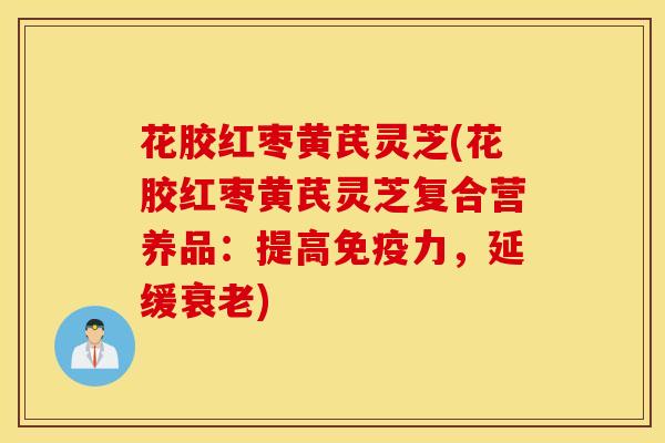 花胶红枣黄芪灵芝(花胶红枣黄芪灵芝复合营养品：提高免疫力，延缓衰老)