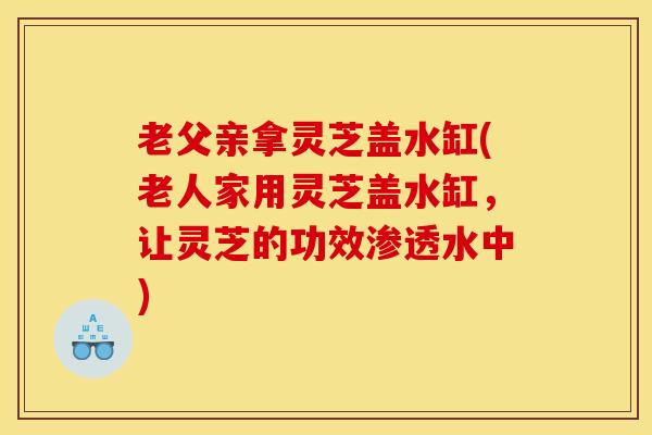 老父亲拿灵芝盖水缸(老人家用灵芝盖水缸，让灵芝的功效渗透水中)