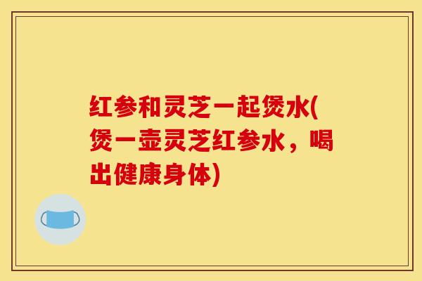 红参和灵芝一起煲水(煲一壶灵芝红参水，喝出健康身体)