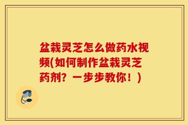 盆栽灵芝怎么做药水视频(如何制作盆栽灵芝药剂？一步步教你！)