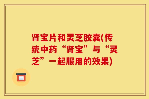 肾宝片和灵芝胶囊(传统中药“肾宝”与“灵芝”一起服用的效果)