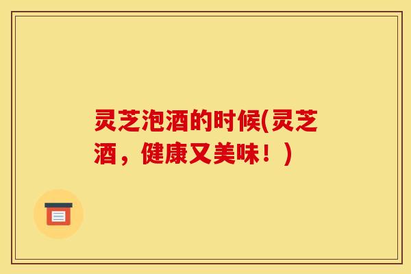 灵芝泡酒的时候(灵芝酒，健康又美味！)