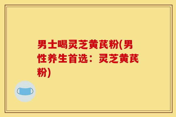 男士喝灵芝黄芪粉(男性养生首选：灵芝黄芪粉)