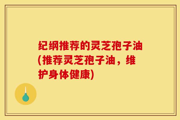 纪纲推荐的灵芝孢子油(推荐灵芝孢子油，维护身体健康)