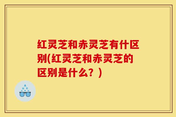 红灵芝和赤灵芝有什区别(红灵芝和赤灵芝的区别是什么？)