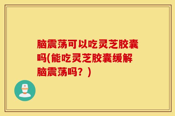 脑震荡可以吃灵芝胶囊吗(能吃灵芝胶囊缓解脑震荡吗？)