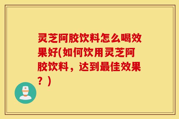 灵芝阿胶饮料怎么喝效果好(如何饮用灵芝阿胶饮料，达到最佳效果？)