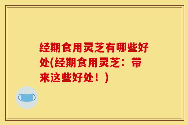 经期食用灵芝有哪些好处(经期食用灵芝：带来这些好处！)