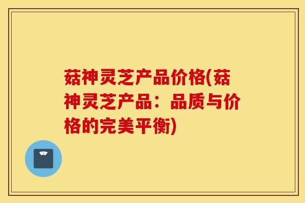 菇神灵芝产品价格(菇神灵芝产品：品质与价格的完美平衡)