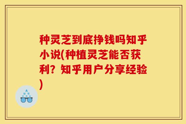 种灵芝到底挣钱吗知乎小说(种植灵芝能否获利？知乎用户分享经验)