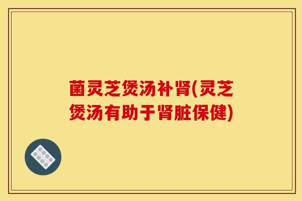 菌灵芝煲汤补肾(灵芝煲汤有助于肾脏保健)