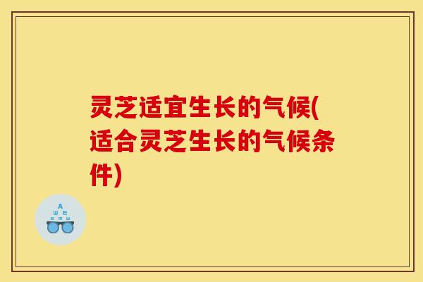 灵芝适宜生长的气候(适合灵芝生长的气候条件)