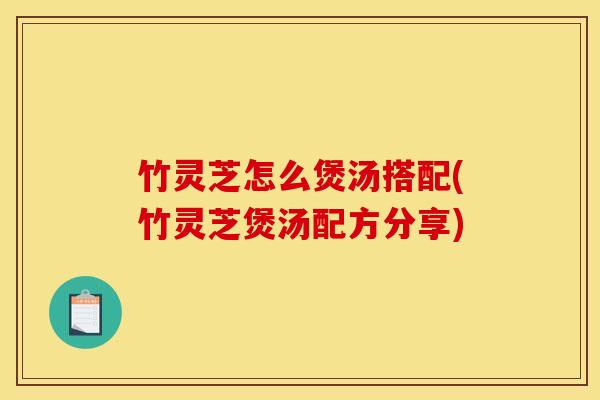 竹灵芝怎么煲汤搭配(竹灵芝煲汤配方分享)