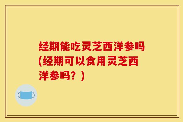 经期能吃灵芝西洋参吗(经期可以食用灵芝西洋参吗？)