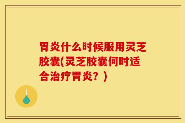 胃炎什么时候服用灵芝胶囊(灵芝胶囊何时适合治疗胃炎？)