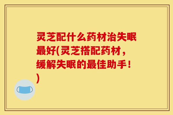 灵芝配什么药材治失眠最好(灵芝搭配药材，缓解失眠的最佳助手！)