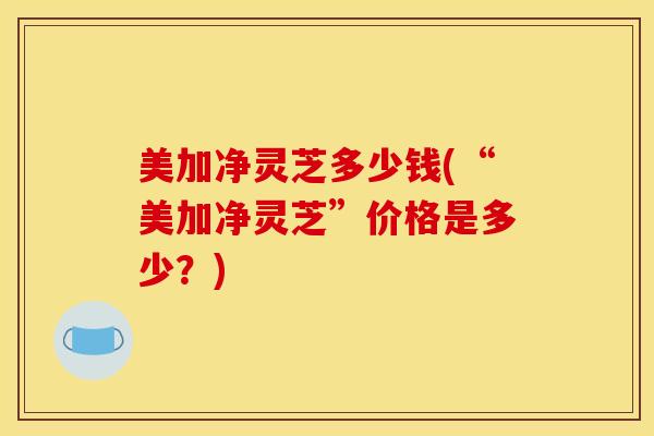 美加净灵芝多少钱(“美加净灵芝”价格是多少？)