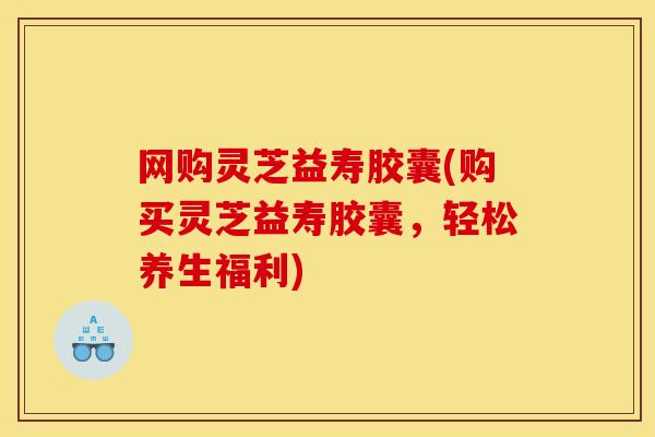 网购灵芝益寿胶囊(购买灵芝益寿胶囊，轻松养生福利)