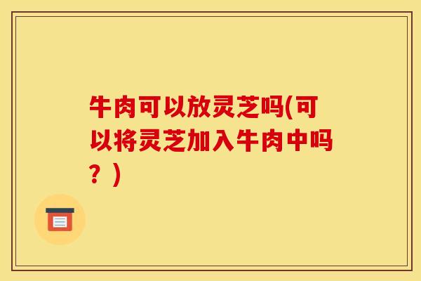 牛肉可以放灵芝吗(可以将灵芝加入牛肉中吗？)