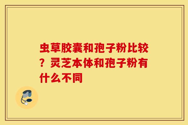 虫草胶囊和孢子粉比较？灵芝本体和孢子粉有什么不同