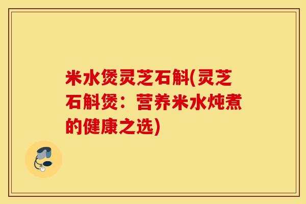 米水煲灵芝石斛(灵芝石斛煲：营养米水炖煮的健康之选)