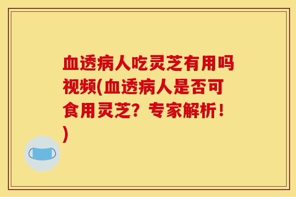 血透病人吃灵芝有用吗视频(血透病人是否可食用灵芝？专家解析！)