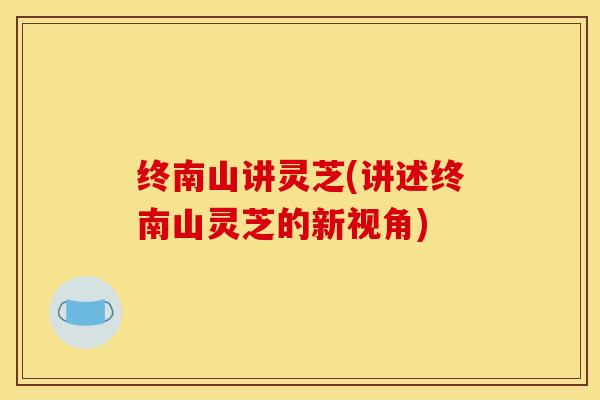 终南山讲灵芝(讲述终南山灵芝的新视角)