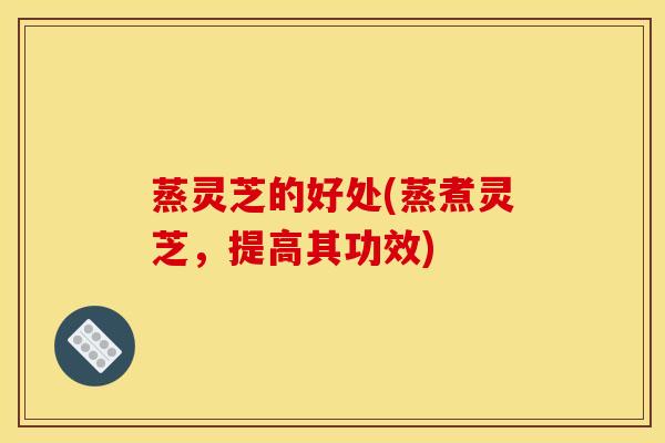 蒸灵芝的好处(蒸煮灵芝，提高其功效)