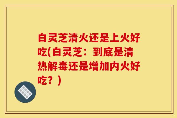 白灵芝清火还是上火好吃(白灵芝：到底是清热解毒还是增加内火好吃？)