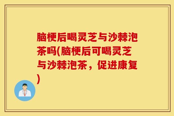 脑梗后喝灵芝与沙棘泡茶吗(脑梗后可喝灵芝与沙棘泡茶，促进康复)