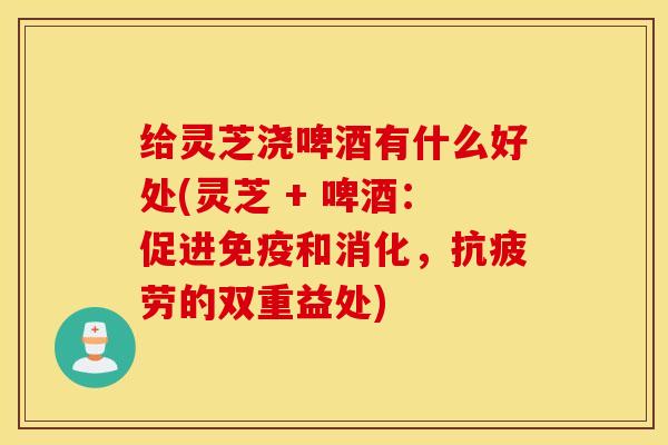 给灵芝浇啤酒有什么好处(灵芝 + 啤酒：促进免疫和消化，抗疲劳的双重益处)