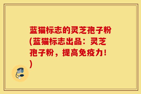 蓝猫标志的灵芝孢子粉(蓝猫标志出品：灵芝孢子粉，提高免疫力！)