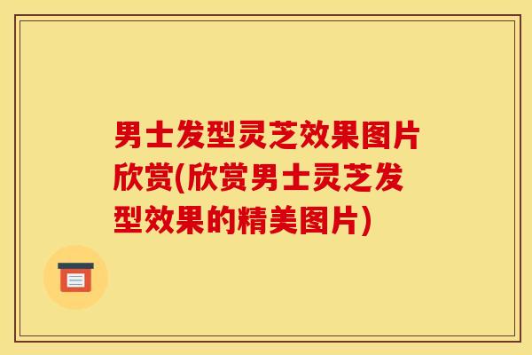 男士发型灵芝效果图片欣赏(欣赏男士灵芝发型效果的精美图片)
