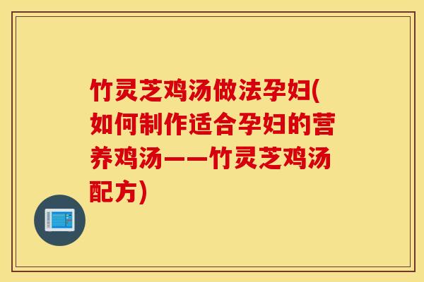 竹灵芝鸡汤做法孕妇(如何制作适合孕妇的营养鸡汤——竹灵芝鸡汤配方)