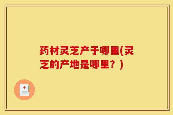 药材灵芝产于哪里(灵芝的产地是哪里？)