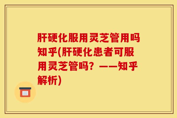 肝硬化服用灵芝管用吗知乎(肝硬化患者可服用灵芝管吗？——知乎解析)