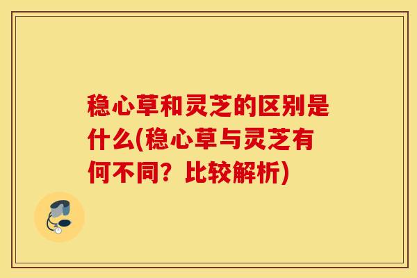 稳心草和灵芝的区别是什么(稳心草与灵芝有何不同？比较解析)