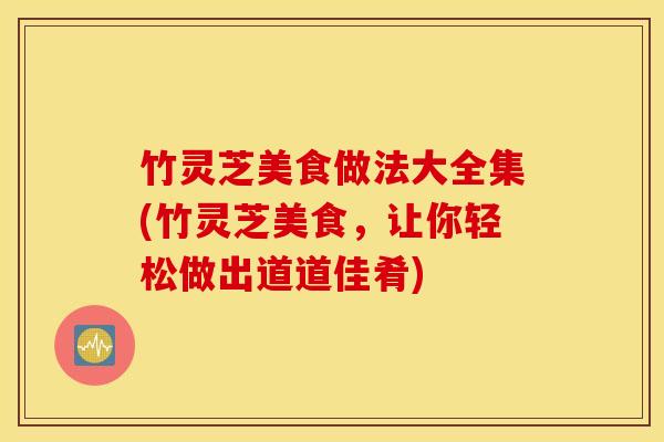竹灵芝美食做法大全集(竹灵芝美食，让你轻松做出道道佳肴)