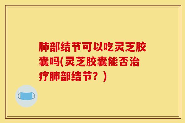肺部结节可以吃灵芝胶囊吗(灵芝胶囊能否治疗肺部结节？)