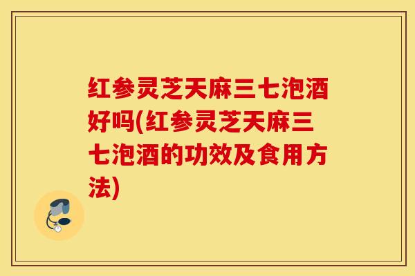 红参灵芝天麻三七泡酒好吗(红参灵芝天麻三七泡酒的功效及食用方法)