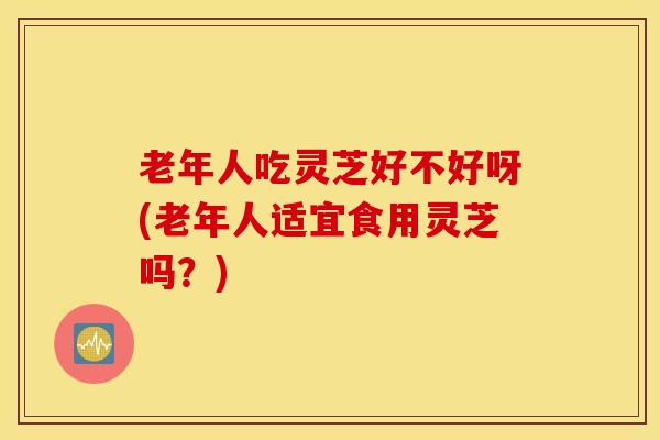 老年人吃灵芝好不好呀(老年人适宜食用灵芝吗？)