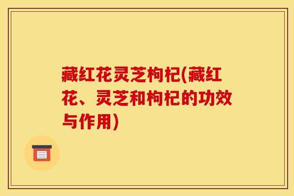 藏红花灵芝枸杞(藏红花、灵芝和枸杞的功效与作用)