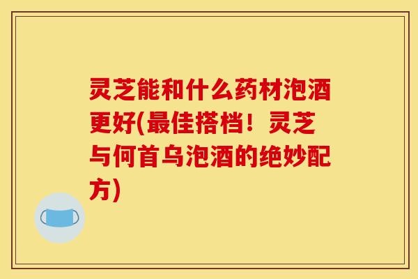 灵芝能和什么药材泡酒更好(最佳搭档！灵芝与何首乌泡酒的绝妙配方)