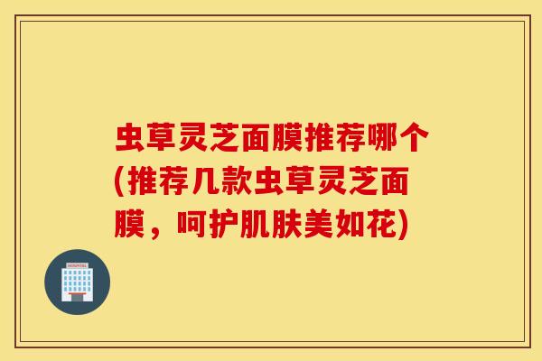 虫草灵芝面膜推荐哪个(推荐几款虫草灵芝面膜，呵护肌肤美如花)