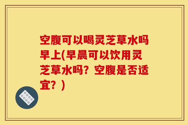 空腹可以喝灵芝草水吗早上(早晨可以饮用灵芝草水吗？空腹是否适宜？)