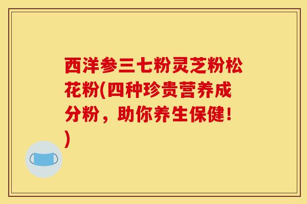 西洋参三七粉灵芝粉松花粉(四种珍贵营养成分粉，助你养生保健！)
