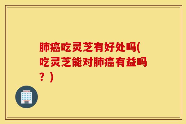 肺癌吃灵芝有好处吗(吃灵芝能对肺癌有益吗？)